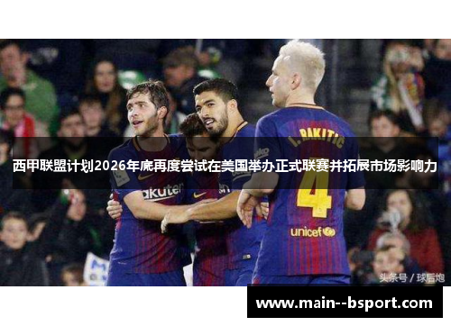 西甲联盟计划2026年底再度尝试在美国举办正式联赛并拓展市场影响力