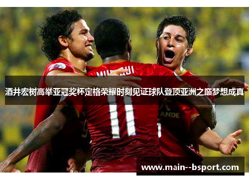 酒井宏树高举亚冠奖杯定格荣耀时刻见证球队登顶亚洲之巅梦想成真